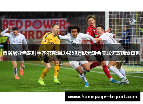 博洛尼亚当家射手齐尔克泽以4250万欧元转会曼联进攻端受重创