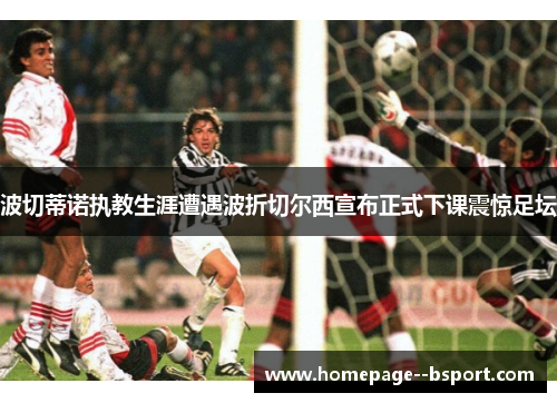 波切蒂诺执教生涯遭遇波折切尔西宣布正式下课震惊足坛